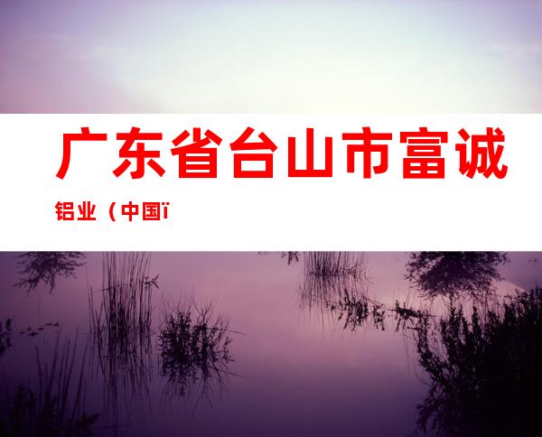 广东省台山市富诚铝业（中国）有限公司