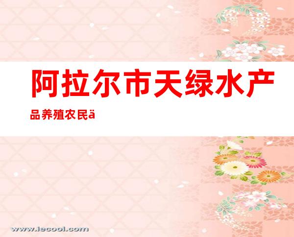 阿拉尔市天绿水产品养殖农民专业合作社